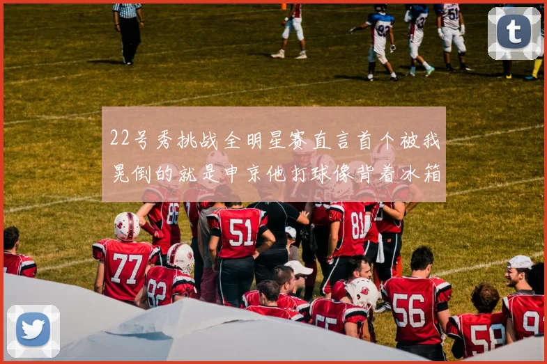 22号秀挑战全明星赛直言首个被我晃倒的就是申京他打球像背着冰箱一样笨重