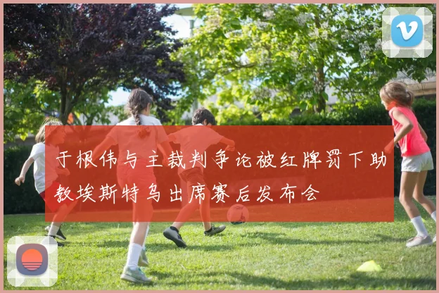 于根伟与主裁判争论被红牌罚下助教埃斯特乌出席赛后发布会