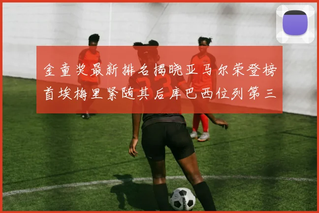 金童奖最新排名揭晓亚马尔荣登榜首埃梅里紧随其后库巴西位列第三