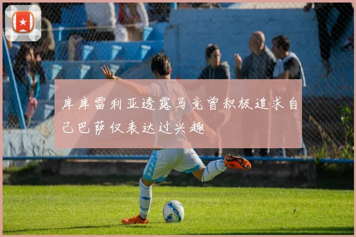 库库雷利亚透露马竞曾积极追求自己巴萨仅表达过兴趣