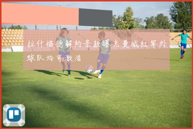 拉什福德解约条款曝光曼城红军外球队均可激活