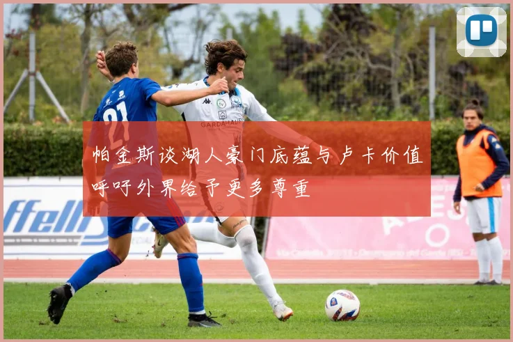 帕金斯谈湖人豪门底蕴与卢卡价值呼吁外界给予更多尊重