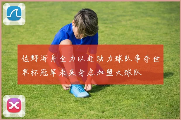 佐野海舟全力以赴助力球队争夺世界杯冠军未来考虑加盟大球队