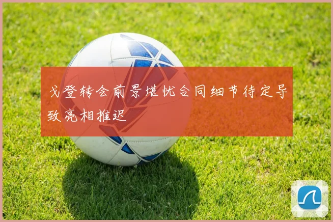 戈登转会前景堪忧合同细节待定导致亮相推迟