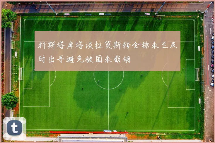科斯塔库塔谈拉莫斯转会称米兰及时出手避免被国米截胡