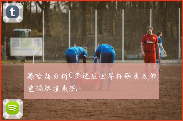 滕哈赫分析C罗适应世界杯强度或能重现辉煌表现
