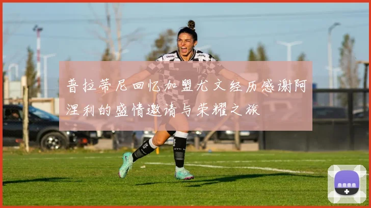 普拉蒂尼回忆加盟尤文经历感谢阿涅利的盛情邀请与荣耀之旅