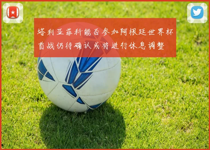 塔利亚菲科能否参加阿根廷世界杯首战仍待确认或将进行休息调整